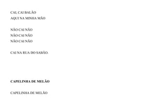 CAI, CAI BALÃO
AQUI NA MINHA MÃO
NÃO CAI NÃO
NÃO CAI NÃO
NÃO CAI NÃO
CAI NA RUA DO SABÃO.
CAPELINHA DE MELÃO
CAPELINHA DE MELÃO
 