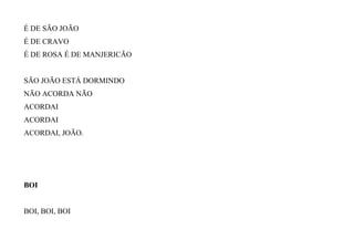 É DE SÃO JOÃO
É DE CRAVO
É DE ROSA É DE MANJERICÃO
SÃO JOÃO ESTÁ DORMINDO
NÃO ACORDA NÃO
ACORDAI
ACORDAI
ACORDAI, JOÃO.
BOI
BOI, BOI, BOI
 