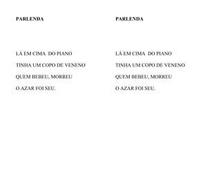 PARLENDA
LÁ EM CIMA DO PIANO
TINHA UM COPO DE VENENO
QUEM BEBEU, MORREU
O AZAR FOI SEU.
PARLENDA
LÁ EM CIMA DO PIANO
TINHA UM COPO DE VENENO
QUEM BEBEU, MORREU
O AZAR FOI SEU.
 