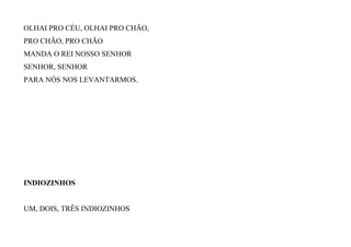 OLHAI PRO CÉU, OLHAI PRO CHÃO,
PRO CHÃO, PRO CHÃO
MANDA O REI NOSSO SENHOR
SENHOR, SENHOR
PARA NÓS NOS LEVANTARMOS.
INDIOZINHOS
UM, DOIS, TRÊS INDIOZINHOS
 