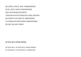 QUATRO, CINCO, SEIS INDIOZINHOS
SETE, OITO, NOVE INDIOZINHOS
DEZ NUM PEQUENO BOTE
VINHAM NAVEGANDO PELO RIO ABAIXO
QUANDO O JACARÉ SE APROXIMOU
E O PEQUENO BOTO DOS INDIOZINHOS
QUASE, QUASE VIROU.
SE ESSA RUA FOSSE MINHA
SE ESSA RUA, SE ESSA RUA FOSSE MINHA
EU MANDAV, EU MANDAVA LADRILHAR
 