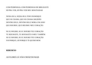 COM PEDRINHAS, COM PEDRINHAS DE BRILHANTE
SÓ PRA VER, SÓ PRA VER MEU BEM PASSAR
NESSA RUA, NESSA RUA TEM UM BOSQUE
QUE SE CHAMA, QUE SE CHAMA SOLIDÃO
DENTRO DELE, DENTRO DELE MORA UM ANJO
QUE ROUBOU, QUE ROUBOU MEU CORAÇÃO
SE EU ROUBEI, SE EU ROUBEI TEU CORAÇÃO
TU ROUBASTE, TU ROUBASTE O MEU TAMBÉM
SE EU ROUBEI, SE EU ROUBEI TEU CORAÇÃO
FOI PORQUE, SÓ PORQUE TE QUERO BEM.
RIBEIRÃO
AS FLORES JÁ NÃO CRESCEM MAIS
 