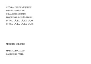 ATÉ O ALECRIM MURCHOU
O SAPO SE MANDOU
O LAMBARI MORREU
PORQUE O RIBEIRÃO SECOU
OI TRÁ, LÁ, LÁ, LÁ, LÁ, LÁ, OI
OI TRÁ, LÁ, LÁ, LÁ, LÁ, LÁ, OI
MARCHA SOLDADO
MARCHA SOLDADO
CABEÇA DE PAPEL
 