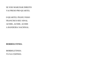 SE NÃO MARCHAR DIREITO
VAI PRESO PRO QUARTEL
O QUARTEL PEGOU FOGO
FRANCISCO DEU SINAL
ACODE, ACODE, ACODE
A BANDEIRA NACIONAL.
BORBOLETINHA
BORBOLETINHA
TÁ NA COZINHA
 
