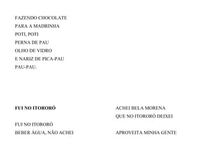 FAZENDO CHOCOLATE
PARA A MADRINHA
POTI, POTI
PERNA DE PAU
OLHO DE VIDRO
E NARIZ DE PICA-PAU
PAU-PAU.
FUI NO ITORORÓ
FUI NO ITORORÓ
BEBER ÁGUA, NÃO ACHEI
ACHEI BELA MORENA
QUE NO ITORORÓ DEIXEI
APROVEITA MINHA GENTE
 