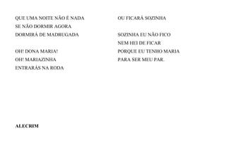 QUE UMA NOITE NÃO É NADA
SE NÃO DORMIR AGORA
DORMIRÁ DE MADRUGADA
OH! DONA MARIA!
OH! MARIAZINHA
ENTRARÁS NA RODA
OU FICARÁ SOZINHA
SOZINHA EU NÃO FICO
NEM HEI DE FICAR
PORQUE EU TENHO MARIA
PARA SER MEU PAR.
ALECRIM
 