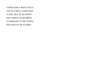 VAMOS DAR A MEIA-VOLTA
VOLTA E MEIA VAMOS DAR
O ANEL QUE TU ME DESTE
ERA VIDRO E SE QUEBROU
O AMOR QUE TU ME TINHAS
ERA POUCO E SE ACABOU.
 