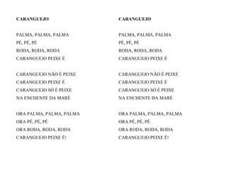 CARANGUEJO
PALMA, PALMA, PALMA
PÉ, PÉ, PÉ
RODA, RODA, RODA
CARANGUEJO PEIXE É
CARANGUEJO NÃO É PEIXE
CARANGUEJO PEIXE É
CARANGUEJO SÓ É PEIXE
NA ENCHENTE DA MARÉ
ORA PALMA, PALMA, PALMA
ORA PÉ, PÉ, PÉ
ORA RODA, RODA, RODA
CARANGUEJO PEIXE É!
CARANGUEJO
PALMA, PALMA, PALMA
PÉ, PÉ, PÉ
RODA, RODA, RODA
CARANGUEJO PEIXE É
CARANGUEJO NÃO É PEIXE
CARANGUEJO PEIXE É
CARANGUEJO SÓ É PEIXE
NA ENCHENTE DA MARÉ
ORA PALMA, PALMA, PALMA
ORA PÉ, PÉ, PÉ
ORA RODA, RODA, RODA
CARANGUEJO PEIXE É!
 