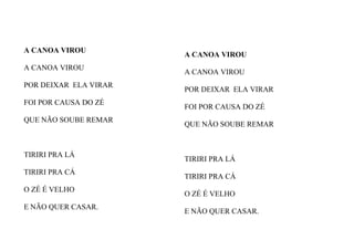 A CANOA VIROU
A CANOA VIROU
POR DEIXAR ELA VIRAR
FOI POR CAUSA DO ZÉ
QUE NÃO SOUBE REMAR
TIRIRI PRA LÁ
TIRIRI PRA CÁ
O ZÉ É VELHO
E NÃO QUER CASAR.
A CANOA VIROU
A CANOA VIROU
POR DEIXAR ELA VIRAR
FOI POR CAUSA DO ZÉ
QUE NÃO SOUBE REMAR
TIRIRI PRA LÁ
TIRIRI PRA CÁ
O ZÉ É VELHO
E NÃO QUER CASAR.
 