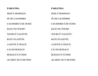 PARLENDA
HOJE É DOMINGO
PÉ DE CACHIMBO
CACHIMBO É DE OURO
BATE NO TOURO
TOURO É VALENTE
BATE NA GENTE
A GENTE É FRACO
CAI NO BURACO
BURACO É FUNDO
ACABOU-SE O MUNDO.
PARLENDA
HOJE É DOMINGO
PÉ DE CACHIMBO
CACHIMBO É DE OURO
BATE NO TOURO
TOURO É VALENTE
BATE NA GENTE
A GENTE É FRACO
CAI NO BURACO
BURACO É FUNDO
ACABOU-SE O MUNDO.
 