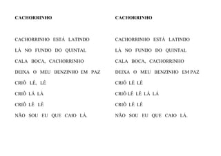 CACHORRINHO
CACHORRINHO ESTÁ LATINDO
LÁ NO FUNDO DO QUINTAL
CALA BOCA, CACHORRINHO
DEIXA O MEU BENZINHO EM PAZ
CRIÔ LÊ, LÊ
CRIÔ LÁ LÁ
CRIÔ LÊ LÊ
NÃO SOU EU QUE CAIO LÁ.
CACHORRINHO
CACHORRINHO ESTÁ LATINDO
LÁ NO FUNDO DO QUINTAL
CALA BOCA, CACHORRINHO
DEIXA O MEU BENZINHO EM PAZ
CRIÔ LÊ LÊ
CRIÔ LÊ LÊ LÁ LÁ
CRIÔ LÊ LÊ
NÃO SOU EU QUE CAIO LÁ.
 