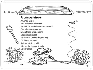 A canoa virou
A Canoa virou
Pois deixaram ela virar
Foi por causa da (nome da pessoa)
Que não soube remar
Se eu fosse um peixinho
E soubesse nadar
Eu tirava a (nome da pessoa)
Do fundo do mar
Siri pra cá Siri pra lá
(Nome da Pessoa) é bela
E quer casar




                                    10
 