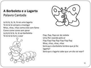 A Borboleta e a Lagarta
Palavra Cantada
Lá lá lá, lá, lá, lá vai uma lagarta
Tá tá tá tá sempre a mastigar
Nhac, nhac, nhac como está com fome
Come come come sem parar
Lá,lá,lá lá lá, lá, lá vai borboleta
Tá tá tá tá livre a voar               Flap, flap, flap cor de violeta
                                       Uma flor voando pelo ar
                                       Flap Flap Flap flap Flap Flap flap
                                       Nhac, nhac, nhac, nhac
                                       Será que a borboleta lembra que já foi
                                       lagarta?
                                       Será que a lagarta sabe que um dia vai voar?




                                                                                  11
 