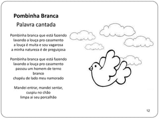 Pombinha Branca
  Palavra cantada
Pombinha branca que está fazendo
  lavando a louça pro casamento
   a louça é muita e sou vagarosa
 a minha natureza é de preguiçosa

Pombinha branca que está fazendo
  lavando a louça pro casamento
    passou um homem de terno
              branco
  chapéu de lado meu namorado

  Mandei entrar, mandei sentar,
        cuspiu no chão
    limpa ai seu porcalhão


                                    12
 