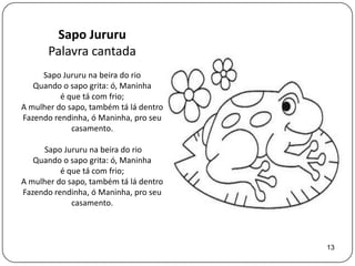 Sapo Jururu
       Palavra cantada
     Sapo Jururu na beira do rio
   Quando o sapo grita: ó, Maninha
          é que tá com frio;
A mulher do sapo, também tá lá dentro
Fazendo rendinha, ó Maninha, pro seu
             casamento.

      Sapo Jururu na beira do rio
   Quando o sapo grita: ó, Maninha
          é que tá com frio;
A mulher do sapo, também tá lá dentro
Fazendo rendinha, ó Maninha, pro seu
             casamento.



                                        13
 