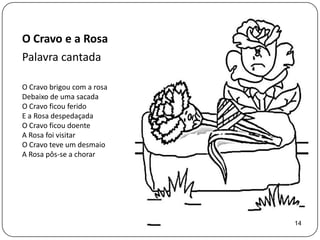 O Cravo e a Rosa
Palavra cantada

O Cravo brigou com a rosa
Debaixo de uma sacada
O Cravo ficou ferido
E a Rosa despedaçada
O Cravo ficou doente
A Rosa foi visitar
O Cravo teve um desmaio
A Rosa pôs-se a chorar




                            14
 