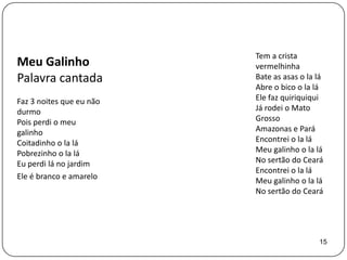 Tem a crista
Meu Galinho               vermelhinha
Palavra cantada           Bate as asas o la lá
                          Abre o bico o la lá
Faz 3 noites que eu não   Ele faz quiriquiqui
durmo                     Já rodei o Mato
Pois perdi o meu          Grosso
galinho                   Amazonas e Pará
Coitadinho o la lá        Encontrei o la lá
Pobrezinho o la lá        Meu galinho o la lá
Eu perdi lá no jardim     No sertão do Ceará
                          Encontrei o la lá
Ele é branco e amarelo
                          Meu galinho o la lá
                          No sertão do Ceará




                                            15
 