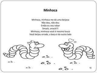 Minhoca

  Minhoca, minhoca me dá uma beijoca
            Não dou, não dou
           Então eu vou robar
             Smack, smack!!!
 Minhoco, minhoco você é mesmo louco
Você beijou errado, a boca é do outro lado




                                             16
 