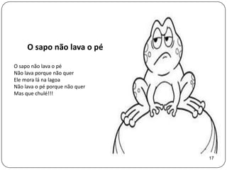 O sapo não lava o pé

O sapo não lava o pé
Não lava porque não quer
Ele mora lá na lagoa
Não lava o pé porque não quer
Mas que chulé!!!




                                17
 