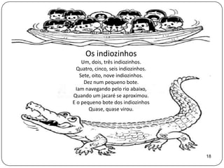 Os indiozinhos
    Um, dois, três indiozinhos.
  Quatro, cinco, seis indiozinhos.
   Sete, oito, nove indiozinhos.
     Dez num pequeno bote.
 Iam navegando pelo rio abaixo,
Quando um jacaré se aproximou.
E o pequeno bote dos indiozinhos
       Quase, quase virou.




                                     18
 