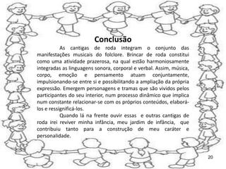 Conclusão
           As cantigas de roda integram o conjunto das
manifestações musicais do folclore. Brincar de roda constitui
como uma atividade prazerosa, na qual estão harmoniosamente
integradas as linguagens sonora, corporal e verbal. Assim, música,
corpo, emoção e pensamento atuam conjuntamente,
impulsionando-se entre si e possibilitando a ampliação da própria
expressão. Emergem personagens e tramas que são vividos pelos
participantes do seu interior, num processo dinâmico que implica
num constante relacionar-se com os próprios conteúdos, elaborá-
los e ressignificá-los.
           Quando lá na frente ouvir essas e outras cantigas de
roda irei reviver minha infância, meu jardim de infância, que
contribuiu tanto para a construção de meu caráter e
personalidade.


                                                                     20
 