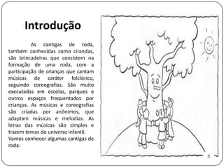 Introdução
          As cantigas de roda,
também conhecidas como cirandas,
são brincadeiras que consistem na
formação de uma roda, com a
participação de crianças que cantam
músicas de caráter folclórico,
seguindo coreografias. São muito
executadas em escolas, parques e
outros espaços frequentados por
crianças. As músicas e coreografias
são criadas por anônimos, que
adaptam músicas e melodias. As
letras das músicas são simples e
trazem temas do universo infantil.
Vamos conhecer algumas cantigas de
roda:
                                      3
 