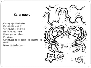 Caranguejo

Caranguejo não é peixe
Caranguejo peixe é
Caranguejo não é peixe
Na vazante da maré.
Palma, palma, palma,
Pé, pé, pé
Caranguejo só é peixe, na vazante da
maré!
(Autor desconhecido)




                                       5
 