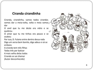 Ciranda cirandinha
Ciranda, cirandinha, vamos todos cirandar,
vamos dar a meia-volta, volta e meia vamos
dar
O anel que tu me deste era vidro e se
quebrou
O amor que tu me tinhas era pouco e se
acabou
Por isso, D. Fulano entre dentro dessa roda
Diga um verso bem bonito, diga adeus e vá-se
embora
A ciranda tem três filhas
Todas três por batizar
A mais velha delas todas
Ciranda se vai chamar
(Autor desconhecido)

                                               8
 