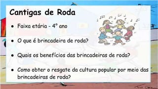 Cantigas de Roda
● Faixa etária - 4° ano
● O que é brincadeira de roda?
● Quais os benefícios das brincadeiras de roda?
● Como obter o resgate da cultura popular por meio das
brincadeiras de roda?
 