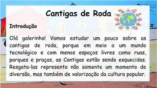Cantigas de Roda
Introdução
Olá galerinha! Vamos estudar um pouco sobre as
cantigas de roda, porque em meio a um mundo
tecnológico e com menos espaços livres como ruas,
parques e praças, as Cantigas estão sendo esquecidas.
Resgata-las representa não somente um momento de
diversão, mas também de valorização da cultura popular.
 