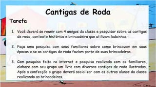 Tarefa
1. Você deverá se reunir com 4 amigos da classe e pesquisar sobre as cantigas
de roda, contexto histórico e brincadeira que utilizam ladainhas.
2. Faça uma pesquisa com seus familiares sobre como brincavam em suas
épocas e se as cantigas de roda faziam parte de suas brincadeiras.
3. Com pesquisa feita na internet e pesquisa realizada com os familiares,
elabore com seu grupo um livro com diversas cantigas de roda ilustradas.
Após a confecção o grupo deverá socializar com os outros alunos da classe
realizando as brincadeiras.
Cantigas de Roda
 