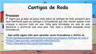 Processo
2º Agora que já sabe um pouco mais sobre as cantigas de roda, pergunte para
seus familiares quais as cantigas e brincadeiras que eles faziam quando eram
crianças e escreva tudo em uma folha para atividades em sala de aula.
Aproveite e divirta-se com seus pais, tios, avós e primos ensinando novas
brincadeiras.
Aqui estão alguns links para aprender novas brincadeiras e divirta-se.
*http://pedagogiaaopedaletra.com/brincadeiras-antigas-e-cantigas-de-roda-2
*https://www.youtube.com/watch?v=WoCVbx2rIFc
*http://www.qdivertido.com.br/cantigas.php
Cantigas de Roda
 