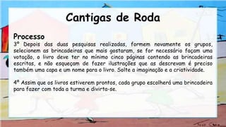 Cantigas de Roda
Processo
3º Depois das duas pesquisas realizadas, formem novamente os grupos,
selecionem as brincadeiras que mais gostaram, se for necessário façam uma
votação, o livro deve ter no mínimo cinco páginas contendo as brincadeiras
escritas, e não esqueçam de fazer ilustrações que as descrevam é preciso
também uma capa e um nome para o livro. Solte a imaginação e a criatividade.
4º Assim que os livros estiverem prontos, cada grupo escolherá uma brincadeira
para fazer com toda a turma e divirta-se.
 