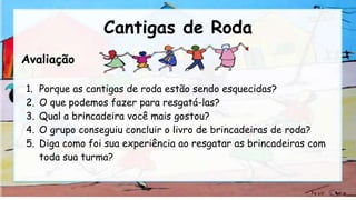 Cantigas de Roda
Avaliação
1. Porque as cantigas de roda estão sendo esquecidas?
2. O que podemos fazer para resgatá-las?
3. Qual a brincadeira você mais gostou?
4. O grupo conseguiu concluir o livro de brincadeiras de roda?
5. Diga como foi sua experiência ao resgatar as brincadeiras com
toda sua turma?
 