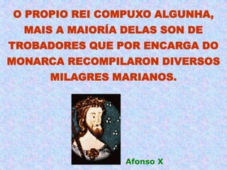 O PROPIO REI COMPUXO ALGUNHA,
  MAIS A MAIORÍA DELAS SON DE
TROBADORES QUE POR ENCARGA DO
MONARCA RECOMPILARON DIVERSOS
     MILAGRES MARIANOS.




                 Afonso X
 