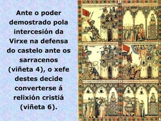 Ante o poder
demostrado pola
 intercesión da
Virxe na defensa
do castelo ante os
   sarracenos
(viñeta 4), o xefe
  destes decide
  converterse á
 relixión cristiá
   (viñeta 6).
 