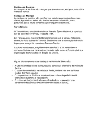 Cantigas de Escárnio
As cantigas de escárnio são cantigas que apresentavam, em geral, uma crítica
indireta e irônica.
Cantigas de Maldizer
As cantigas de maldizer são canções cuja estrutura comporta críticas mais
diretas e grosseiras. Nelas, são usadas termos de baixo calão, como
palavrões, pois o intuito é mesmo agredir alguém verbalmente.
Trovadorismo
O Trovadorismo, também chamado de Primeira Época Medieval, é o período
que se estende de 1189 (ou 1198) até 1434.
Em Portugal, esse movimento literário tem início com a Canção Ribeirinha,
escrita por Paio Soares de Taveirós. Ele termina com a nomeação de Fernão
Lopes para o cargo de cronista da Torre do Tombo.
A cultura trovadoresca, surgida entre os séculos XI e XII, reflete bem o
momento histórico que caracteriza o período. Nele, temos a Europa cristã e a
organização das Cruzadas em direção ao Oriente.
Alguns fatores que merecem destaque na Península Ibérica são:
 A luta dos cristãos contra os mouros para conquistar o território da Península
Ibérica;
 O poder descentralizado na sociedade feudal, onde os reis e os senhores
feudais detinham o poder;
 O compromisso de fidelidade selado entre os nobres do período feudal,
chamado de suserania e vassalagem;
 O poder espiritual concentrado nas mãos do clero, responsável pelo
pensamento teocêntrico (Deus no centro de todas as coisas).
 