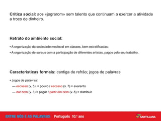 Crítica social: aos «jograrom» sem talento que continuam a exercer a atividade
a troco de dinheiro.
Retrato do ambiente social:
• A organização da sociedade medieval em classes, bem estratificadas;
• A organização de saraus com a participação de diferentes artistas, pagos pelo seu trabalho.
Características formais: cantiga de refrão; jogos de palavras
• Jogos de palavras:
— escasso (v. 5) = pouco / escasso (v. 7) = avarento
— dar dom (v. 3) = pagar / partir em dom (v. 8) = distribuir
 