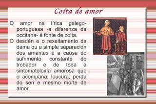 Introdución A lírica trobadoresca en galego-portuguesa nace do contacto cos trobadores occitanos. Co camiño de Santiago a corte compostelá convértese en centro de peregrinaxe e vía de entrada das innovacións poéticas cultivadas nas refinadas cortes provenzais. A cantiga de amor é o xénero máis provencializante da nosa lírica (<  cançó ). Figuras conceptuais (antíteses, paradoxos, parodia, ironía) e formais (dobre, mordobre). Conservánse nos códices en 1º lugar: 377 de refrán e 321 de mestría. 