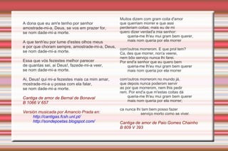 Céntrase no tema da  fin'amors  ou amor cortés. Expresión dunha voz masculina que manifesta a súa paixón amorosa cara a unha dama nobre, normalmente casada. Trasvasamento do ríxido código feudal de vasalaxe á relación amorosa: trobador=vasalo/dona=senhor O amante, como bo vasalo, ha ser constante e fiel, á espera dun prezado  ben . Trazos temáticos da cantiga de amor Visión idelaizadda da dama, apenas descrita para non desvelar a súa identidade (amor adúltero per se) e respectar a mesura.(motivo do segredo do amor O amor non correspondido polo desdén ou rexeitamento da dama ( sanha ) é fonte de coita e sufrimento constante, mesmo morte de amor. Amor entendido como camiño de perfección espiritual. 