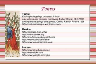 Fin'amors A doutrina do amor cortés codifica o ritual amoroso nas cantigas. Dáse unha traslación do concepto do servicio feudal ao servizo amoroso: o trobador entrégase como vasalo á sua dona (que se converte así na súa  senhor  con dominio pleno sobre el) aceptando os deberes que os lazos feudais implican e, asemade, esperando o seu merecido  ben , que nunca chega a acadar o abnegado e fiel amante da lírica galego-portuguesa. 