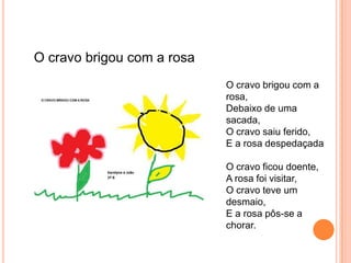 O cravo brigou com a rosa
                            O cravo brigou com a
                            rosa,
                            Debaixo de uma
                            sacada,
                            O cravo saiu ferido,
                            E a rosa despedaçada

                            O cravo ficou doente,
                            A rosa foi visitar,
                            O cravo teve um
                            desmaio,
                            E a rosa pôs-se a
                            chorar.
 