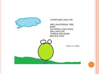 O SAPO NÃO LAVA O PÉ

NÃO LAVA PORQUE NÃO
QUER
ELE MORA LA NA LAGOA
NÃO LAVA O PÉ
PORQUE NÃO QUER.
MAS QUE XULÉ.
 