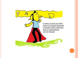 O PATO GOSTA DA PATA
COM ELA QUER DANÇAR
CUIDADO PATO PAPUDO
QUE A COZINHEIRA
VAI TE PEGAR
 