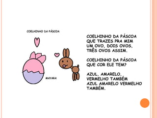 COELHINHO DA PÁSCOA
QUE TRAZES PRA MIM
UM OVO, DOIS OVOS,
TRÊS OVOS ASSIM.

COELHINHO DA PÁSCOA
QUE COR ELE TEM?

AZUL, AMARELO,
VERMELHO TAMBÉM
AZUL AMARELO VERMELHO
TAMBÉM.
 