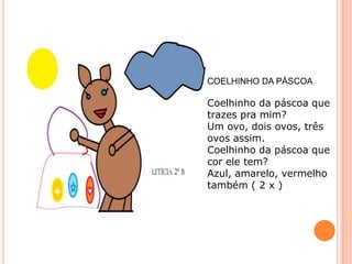 COELHINHO DA PÁSCOA

Coelhinho da páscoa que
trazes pra mim?
Um ovo, dois ovos, três
ovos assim.
Coelhinho da páscoa que
cor ele tem?
Azul, amarelo, vermelho
também ( 2 x )
 