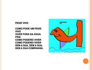 PEIXE VIVO

COMO PODE UM PEIXE
VIVO
VIVER FORA DA ÁGUA
FRIA
COMO PODEREI VIVER
COMO PODEREI VIVER
SEM A SUA, SEM A SUA,
SEM A SUA COMPANHIA.
 
