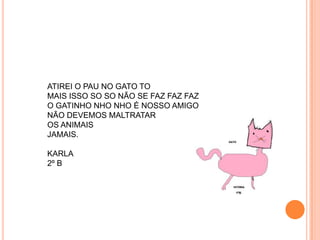 ATIREI O PAU NO GATO TO
MAIS ISSO SO SO NÃO SE FAZ FAZ FAZ
O GATINHO NHO NHO É NOSSO AMIGO
NÃO DEVEMOS MALTRATAR
OS ANIMAIS
JAMAIS.

KARLA
2º B
 
