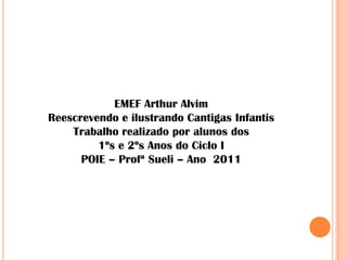 EMEF Arthur Alvim
Reescrevendo e ilustrando Cantigas Infantis
    Trabalho realizado por alunos dos
         1ºs e 2ºs Anos do Ciclo I
      POIE – Profª Sueli – Ano 2011
 