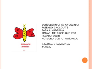 BORBOLETINHA TA NA COZINHA
FAZENDO CHOCOLATE
PARA A MADRINHA
MÃMAE ME DISSE QUE ERA
PECADO SUBIR
NO MURO COM O NAMORADO

Julio César e Isabella Frida
1º Ano A
 